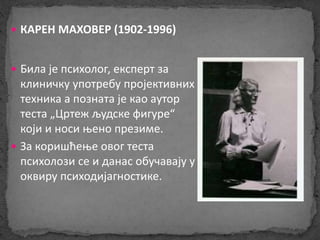  КАРЕН МАХОВЕР (1902-1996) 
 Била је психолог, експерт за 
клиничку употребу пројективних 
техника а позната је као аутор 
теста „Цртеж људске фигуре“ 
који и носи њено презиме. 
 За коришћење овог теста 
психолози се и данас обучавају у 
оквиру психодијагностике. 
 