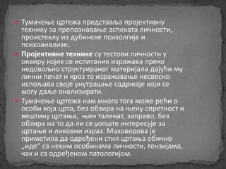  Тумачење цртежа представља пројективну 
технику за препознавање аспеката личности, 
проистеклу из дубинске психолгије и 
психоанализе. 
 Пројективне технике су тестови личности у 
оквиру којих се испитаник изражава преко 
недовољно структуираног материјала дајући му 
лични печат и кроз то изражавање несвесно 
испољава своје унутрашње садржаје који се 
могу даље анализирати. 
 Тумачење цртежа нам много тога може рећи о 
особи која црта, без обзира на њену спретност и 
вештину цртања, њен таленат, заправо, без 
обзира на то да ли се уопште интересује за 
цртање и ликовни израз. Маховерова је 
приметила да одређени стил цртања обично 
„иде“ са неким особинама личности, тензијама, 
чак и са одређеном патологијом. 
 