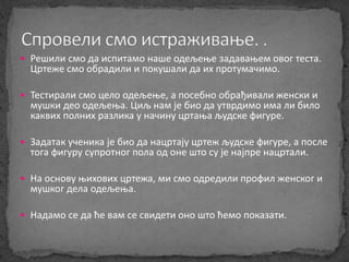  Решили смо да испитамо наше одељење задавањем овог теста. 
Цртеже смо обрадили и покушали да их протумачимо. 
 Тестирали смо цело одељење, а посебно обрађивали женски и 
мушки део одељења. Циљ нам је био да утврдимо има ли било 
каквих полних разлика у начину цртања људске фигуре. 
 Задатак ученика је био да нацртају цртеж људске фигуре, а после 
тога фигуру супротног пола од оне што су је најпре нацртали. 
 На основу њихових цртежа, ми смо одредили профил женског и 
мушког дела одељења. 
 Надамо се да ће вам се свидети оно што ћемо показати. 
 