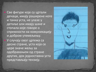  Све фигуре које су цртали 
дечаци, имају раширене ноге 
и танка уста, не улазе у 
детаље али имају шаке и 
стопала које говоре о 
спремности на комуникацију 
и добром утемељењу. 
 У случају овог цртежа са 
десне стране, уста која се 
цере значе жељу за 
одобравањем од стране 
других, док једноставна уста 
представљају тензију. 
 