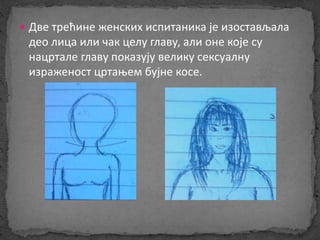  Две трећине женских испитаника је изостављала 
део лица или чак целу главу, али оне које су 
нацртале главу показују велику сексуалну 
израженост цртањем бујне косе. 
 