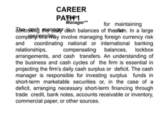 CAREER
PATH 1
Cash
Manager**
The cash manager is
responsible
for maintaining
and
controlling the daily cash balances of the firm. In a large
company this may involve managing foreign currency risk
and coordinating national or international banking
relationships, compensating balances, lockbox
arrangements, and cash transfers. An understanding of
the business and cash cycles of the firm is essential in
projecting the firm’s daily cash surplus or deficit. The cash
manager is responsible for investing surplus funds in
short-term marketable securities or, in the case of a
deficit, arranging necessary short-term financing through
trade credit, bank notes, accounts receivable or inventory,
commercial paper, or other sources.
 