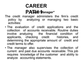 CAREER
PATH 1
Credit Manager*
The credit manager administers the firm’s credit
policy by analyzing or managing two basic
activities:
• The evaluation of credit applications and the
collection of accounts receivable. Routine duties
involve analyzing the financial condition of
applicants, checking credit histories, and
determining the appropriate amount of credit and
credit terms to offer.
• The manager also supervises the collection of
current and past due accounts receivable. This job
requires knowledge of the customer and ability to
analyze accounting statements.
 