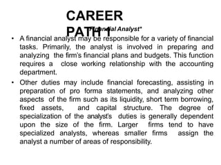 CAREER
PATH 1
Financial Analyst*
• A financial analyst may be responsible for a variety of financial
tasks. Primarily, the analyst is involved in preparing and
analyzing the firm’s financial plans and budgets. This function
requires a close working relationship with the accounting
department.
• Other duties may include financial forecasting, assisting in
preparation of pro forma statements, and analyzing other
aspects of the firm such as its liquidity, short term borrowing,
fixed assets, and capital structure. The degree of
specialization of the analyst’s duties is generally dependent
upon the size of the firm. Larger firms tend to have
specialized analysts, whereas smaller firms assign the
analyst a number of areas of responsibility.
 