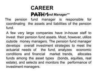 CAREER
PATH 1
Pension Fund Manager**
The pension fund manager is responsible for
coordinating the assets and liabilities of the pension
fund.
A few very large companies have in-house staff to
invest their pension fund assets. Most, however, utilize
outside money managers. The pension fund manager
develops overall investment strategies to meet the
actuarial needs of the fund, analyzes economic
conditions and financial market trends, allocates
funds among the asset types (bonds, equities, real
estate), and selects and monitors the performance of
investment managers.
 