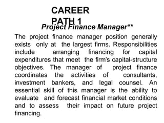 CAREER
PATH 1
Project Finance Manager**
The project finance manager position generally
exists only at the largest firms. Responsibilities
include arranging financing for capital
expenditures that meet the firm’s capital-structure
objectives. The manager of project finance
coordinates the activities of consultants,
investment bankers, and legal counsel. An
essential skill of this manager is the ability to
evaluate and forecast financial market conditions
and to assess their impact on future project
financing.
 