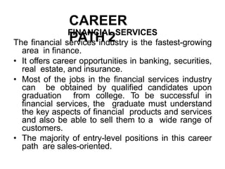 CAREER
PATH 2
FINANCIAL SERVICES
The financial services industry is the fastest-growing
area in finance.
• It offers career opportunities in banking, securities,
real estate, and insurance.
• Most of the jobs in the financial services industry
can be obtained by qualified candidates upon
graduation from college. To be successful in
financial services, the graduate must understand
the key aspects of financial products and services
and also be able to sell them to a wide range of
customers.
• The majority of entry-level positions in this career
path are sales-oriented.
 