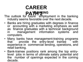 CAREER
PATH 2
BANKING
The outlook for future employment in the banking
industry seems favorable over the next decade.
• Banks are hiring graduates with degrees in finance
or accounting with a marketing emphasis as well
as finance graduates with a technical background
in management information systems and
computers.
• Many banks have management-training programs
that provide the entry-level trainee with
experience in commercial lending, operations, and
retail banking.
• Bank-trainee positions rank among the top entry-
level jobs in terms of ultimate salary potential and
the number of openings expected in the coming
decade.
 