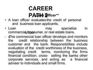 CAREER
PATH 2
Loan Officer**
• A loan officer evaluatesthe credit of personal
and business loan applicants.
• Loan
officer
s
may specialize in
commercial, consumer, or real estate loans.
• The commercial loan officer develops and monitors
the credit relationship between the business
customer and the bank. Responsibilities include
evaluation of the credit worthiness of the business,
negotiating credit terms, monitoring the firms
financial condition, cross- selling the banks other
corporate services, and acting as a financial
adviser to individuals and small firms.
 