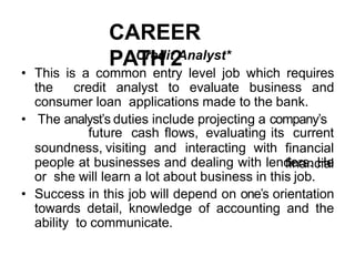 CAREER
PATH 2
Credit Analyst*
• This is a common entry level job which requires
the credit analyst to evaluate business and
consumer loan applications made to the bank.
• The analyst’s duties include projecting a company’s
soundness, visiting and interacting with
future cash flows, evaluating its current
financial
financial
people at businesses and dealing with lenders. He
or she will learn a lot about business in this job.
• Success in this job will depend on one’s orientation
towards detail, knowledge of accounting and the
ability to communicate.
 