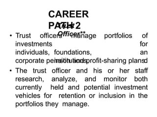 CAREER
PATH 2
Trust
Officer**
investments
individuals, foundations,
institutions,
• Trust officers manage portfolios of
for
an
d
corporate pension and profit-sharing plans.
• The trust officer and his or her staff
research, analyze, and monitor both
currently held and potential investment
vehicles for retention or inclusion in the
portfolios they manage.
 