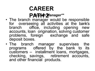 CAREER
PATH 2
Branch Manager**
• The branch manager would be responsible
for overseeing all activities at the bank’s
branch office, including opening new
accounts, loan origination, solving customer
problems, foreign exchange and safe
deposit boxes.
• The branch manager supervises the
programs offered by the bank to its
customers – installment loans, mortgages,
checking, savings, retirement accounts,
and other financial products.
 