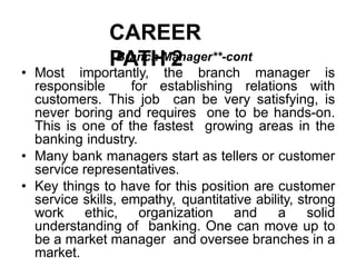 CAREER
PATH 2
Branch Manager**-cont
• Most importantly, the branch manager is
responsible for establishing relations with
customers. This job can be very satisfying, is
never boring and requires one to be hands-on.
This is one of the fastest growing areas in the
banking industry.
• Many bank managers start as tellers or customer
service representatives.
• Key things to have for this position are customer
service skills, empathy, quantitative ability, strong
work ethic, organization and a solid
understanding of banking. One can move up to
be a market manager and oversee branches in a
market.
 