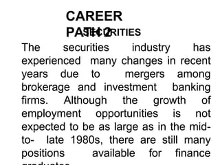 CAREER
PATH 2
SECURITIES
The securities industry has
experienced many changes in recent
years due to mergers among
brokerage and investment banking
firms. Although the growth of
employment opportunities is not
expected to be as large as in the mid-
to- late 1980s, there are still many
positions available for finance
 