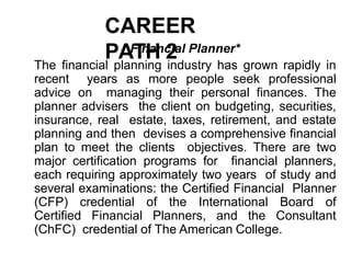 CAREER
PATH 2
Financial Planner*
The financial planning industry has grown rapidly in
recent years as more people seek professional
advice on managing their personal finances. The
planner advisers the client on budgeting, securities,
insurance, real estate, taxes, retirement, and estate
planning and then devises a comprehensive financial
plan to meet the clients objectives. There are two
major certification programs for financial planners,
each requiring approximately two years of study and
several examinations: the Certified Financial Planner
(CFP) credential of the International Board of
Certified Financial Planners, and the Consultant
(ChFC) credential of The American College.
 