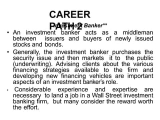 CAREER
PATH 2
Investment Banker**
• An investment banker acts as a middleman
between issuers and buyers of newly issued
stocks and bonds.
• Generally, the investment banker purchases the
security issue and then markets it to the public
(underwriting). Advising clients about the various
financing strategies available to the firm and
developing new financing vehicles are important
aspects of an investment banker’s role.
• Considerable experience and expertise are
necessary to land a job in a Wall Street investment
banking firm, but many consider the reward worth
the effort.
 