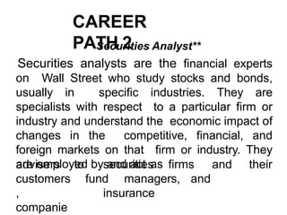 CAREER
PATH 2
Securities Analyst**
Securities analysts are the financial experts
on Wall Street who study stocks and bonds,
usually in specific industries. They are
specialists with respect to a particular firm or
industry and understand the economic impact of
changes in the competitive, financial, and
foreign markets on that firm or industry. They
are employed by and act as
to securities firms and their
fund managers, and
insurance
advisers
customers
,
companie
 