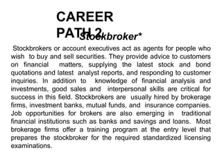 CAREER
PATH 2
Stockbroker*
Stockbrokers or account executives act as agents for people who
wish to buy and sell securities. They provide advice to customers
on financial matters, supplying the latest stock and bond
quotations and latest analyst reports, and responding to customer
inquiries. In addition to knowledge of financial analysis and
investments, good sales and interpersonal skills are critical for
success in this field. Stockbrokers are usually hired by brokerage
firms, investment banks, mutual funds, and insurance companies.
Job opportunities for brokers are also emerging in traditional
financial institutions such as banks and savings and loans. Most
brokerage firms offer a training program at the entry level that
prepares the stockbroker for the required standardized licensing
examinations.
 
