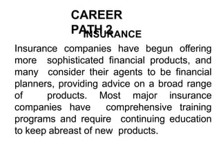 CAREER
PATH 2
INSURANCE
Insurance companies have begun offering
more sophisticated financial products, and
many consider their agents to be financial
planners, providing advice on a broad range
of products. Most major insurance
companies have comprehensive training
programs and require continuing education
to keep abreast of new products.
 