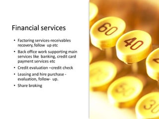 Financial services
• Factoring services-receivables
recovery, follow up etc
• Back office work supporting main
services like banking, credit card
payment services etc
• Credit evaluation –credit check
• Leasing and hire purchase -
evaluation, follow- up.
• Share broking
 