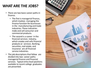 WHAT ARE THE JOBS?
• There are two basic career paths in
finance.
• The first is managerial finance,
which involves managing the
finance function for businesses
in the manufacturing and trade
industries. These industries
make and sell consumer and
commercial products.
• The second is a career in the
financial services industry,
which creates and sells financial
products or services. Banking,
securities, real estate, and
insurance are all financial
service industries.
• The job descriptions that follow are
divided into two career paths:
managerial finance and financial
services. Typical entry-level positions
available to recent college graduates
are presented.
 