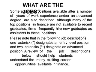 WHAT ARE THE
JOBS?
Some advanced positions available after a number
of years of work experience and/or an advanced
degree are also described. Although many of the
top positions in finance are not available to recent
graduates, firms frequently hire new graduates as
assistants to these positions.
Please note that in the following job descriptions,
one asterisk (*) designates an entry-level position
and two asterisks (**) designate an advanced
position. A review of the job descriptions
below should help students
understand the many exciting career
opportunities available in finance.
 