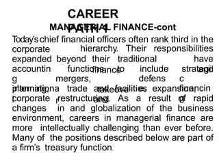 CAREER
PATH 1
MANAGERIAL FINANCE-cont
Today’schief financial officers often rank third in the
beyond their traditional
finance
hierarchy. Their responsibilities
have
and
functions to
corporate
expanded
accountin
g
planning,
mergers,
takeove
r
include
defens
e,
strategi
c
financin
g
internationa
l
trade and facilities expansion,
and
corporate restructuring. As a result of rapid
changes in and globalization of the business
environment, careers in managerial finance are
more intellectually challenging than ever before.
Many of the positions described below are part of
a firm’s treasury function.
 