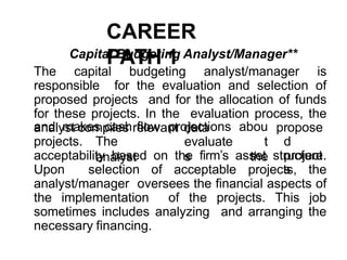CAREER
PATH 1
Capital Budgeting Analyst/Manager**
The capital budgeting analyst/manager is
responsible for the evaluation and selection of
proposed projects and for the allocation of funds
for these projects. In the evaluation process, the
analyst compiles relevant data
projects. The
analyst
and makes cash flow projections
evaluate
s
abou
t
the
propose
d
project
s
acceptability based on the firm’s asset structure.
Upon selection of acceptable projects, the
analyst/manager oversees the financial aspects of
the implementation of the projects. This job
sometimes includes analyzing and arranging the
necessary financing.
 