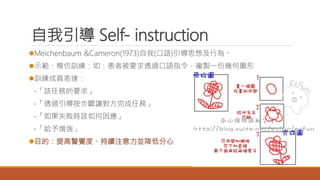 自我引導 Self- instruction
Meichenbaum &Cameron(1973)自我(口語)引導思想及行為。
示範、模仿訓練：如：患者被要求透過口語指令，複製一份幾何圖形
訓練成員表達：
-「該任務的要求」
-「透過引導按步驟讓對方完成任務」
-「如果失敗時該如何因應」
-「給予增強」
目的：提高警覺度、持續注意力並降低分心
 