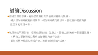 討論Discussion
經過三個月訓練，有助於改善社交及情緒知覺能力缺損。
-減少23%情緒配對的錯誤率，49%情緒標定錯誤率，且改善的程度有接
近正常的表現水準。
執行功能明顯改善，但其他領域(如：注意力、記憶力)則未有一致顯著改善。
-本研究主要針對社交及情緒知覺能力進行訓練。
-對於其他神經認知領域的能力改善皆為間接的效應。
 