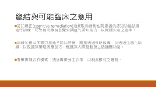 總結與可能臨床之應用
認知矯正(cognitive remediation)治療取向針對住院患者的認知功能缺損
進行訓練，可改善或維持思覺失調症的認知能力，以減緩失能之速率。
訓練的模式不單只是進行認知活動，而是透過策略教導，並透過生態化訓
練，以改善其策略因應技巧，促進其人際互動及生活適應功能。
醫療團隊合作模式，透過專業分工合作，以利此模式之運用。
 