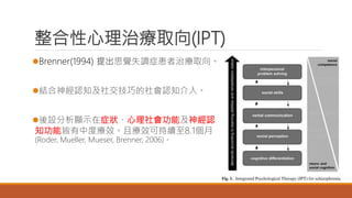 整合性心理治療取向(IPT)
Brenner(1994) 提出思覺失調症患者治療取向。
結合神經認知及社交技巧的社會認知介入。
後設分析顯示在症狀、心理社會功能及神經認
知功能皆有中度療效。且療效可持續至8.1個月
(Roder, Mueller, Mueser, Brenner, 2006)。
 