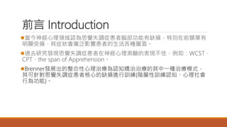 前言 Introduction
當今神經心理領域認為思覺失調症患者腦部功能有缺損，特別在前額葉有
明顯受損，其症狀會廣泛影響患者的生活各種層面。
過去研究發現思覺失調症患者在神經心理測驗的表現不佳，例如：WCST、
CPT、the span of Apprehension。
Brenner發展出的整合性心理治療為認知矯治治療的其中一種治療模式，
其可針對思覺失調症患者核心的缺損進行訓練(階層性訓練認知、心理社會
行為功能)。
 