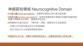 神經認知領域 Neurocognitive Domain
社會知覺(social perception)：與簡單及複雜心理社會功能有關。
情緒知覺(emotion perception)：能夠從無關刺激中篩選出有關的情緒刺激，
影響人際關係的正確性、滿意度及有效性。
更複雜的社會功能(如：了解內容、規範、預期及社交互動規則)
-記憶力(可回想初過去的社交情境經驗)
-執行功能(可以立即處理環境的線索)
複雜的社交行為，仰賴於足夠的認知能力，訓練其認知能力有其必要。
 