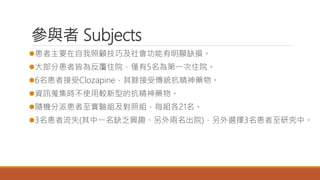 參與者 Subjects
患者主要在自我照顧技巧及社會功能有明顯缺損。
大部分患者皆為反覆住院，僅有5名為第一次住院。
6名患者接受Clozapine，其餘接受傳統抗精神藥物。
資訊蒐集時不使用較新型的抗精神藥物。
隨機分派患者至實驗組及對照組，每組各21名。
3名患者流失(其中一名缺乏興趣、另外兩名出院)，另外選擇3名患者至研究中。
 