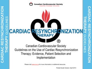 CARDIAC RESYNCHRONIZATION
Canadian Cardiovascular Society
Guidelines on the Use of Cardiac Resynchronization
Therapy: Evidence, Patient Selection and
Implementation
CARDIACRESYNCHRONIZATION
THERAPYGUIDELINES
CARDIACRESYNCHRONIZATION
THERAPYGUIDELINES
Please visit www.ccs.ca for more information or additional resources.
Pocket Guide Version: April 2014
THERAPY
 