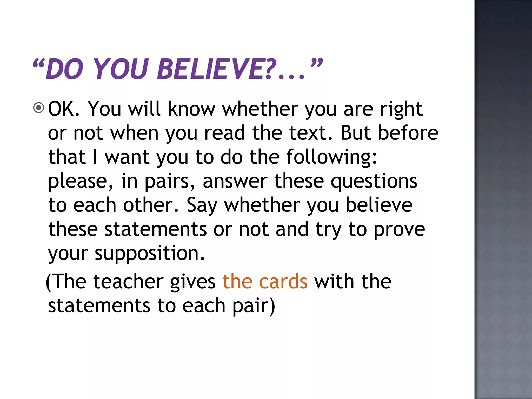 OK. You will know whether you are right or not when you read the text. But before that I want you to do the following: please, in pairs, answer these questions to each other. Say whether you believe these statements or not and try to prove your supposition.  (The teacher gives  the cards  with the statements to each pair) 