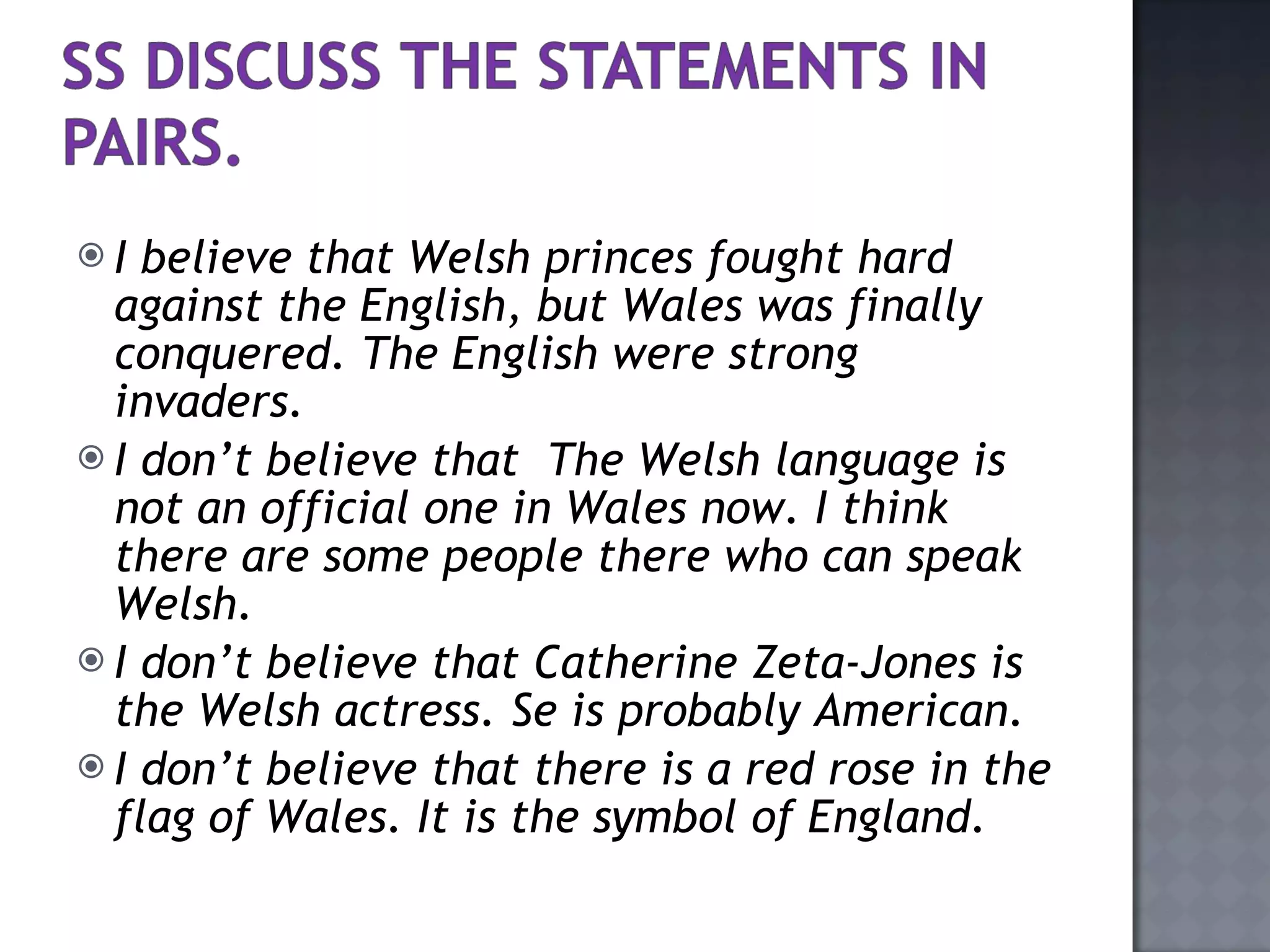 I believe that Welsh princes fought hard against the English, but Wales was finally conquered. The English were strong invaders. I don’t believe that  The Welsh language is not an official one in Wales now. I think there are some people there who can speak Welsh. I don’t believe that Catherine Zeta-Jones is the Welsh actress. Se is probably American. I don’t believe that there is a red rose in the flag of Wales. It is the symbol of England. 