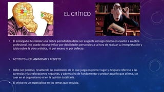EL CRÍTICO
• El encargado de realizar una crítica periodística debe ser exigente consigo mismo en cuanto a su ética
profesional. No puede dejarse influir por debilidades personales a la hora de realizar su interpretación y
juicio sobre la obra artística, ni por exceso ni por defecto.
• ACTITUTD = ECUANIMIDAD Y RESPETO
• Debe ser positivo, resaltando las cualidades de lo que juzga en primer lugar y después referirse a las
carencias y las valoraciones negativas, y además ha de fundamentar y probar aquello que afirma, sin
caer en el dogmatismo ni en la opinión totalitaria.
• El crítico es un especialista en los temas que enjuicia.
 