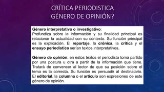 Género interpretativo o investigativo:
Profundiza sobre la información y su finalidad principal es
relacionar la actualidad con su contexto. Su función principal
es la explicación. El reportaje, la crónica, la crítica y el
ensayo periodístico serían textos interpretativos.
Género de opinión: en estos textos el periodista toma partido
por una postura u otra a partir de la información que tiene.
Tratará de convencer al lector de que su posición sobre el
tema es la correcta. Su función es persuadir al destinatario.
El editorial, la columna o el artículo son expresiones de este
género de opinión.
CRÍTICA PERIODISTICA
GÉNERO DE OPINIÓN?
 
