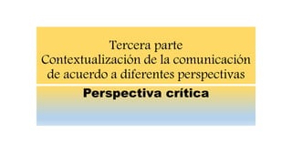 Tercera parte
Contextualización de la comunicación
de acuerdo a diferentes perspectivas
Perspectiva crítica
 