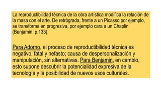 La reproductibilidad técnica de la obra artística modifica la relación de
la masa con el arte. De retrógrada, frente a un Picasso por ejemplo,
se transforma en progresiva, por ejemplo cara a un Chaplin
(Benjamin, p.133).
Para Adorno, el proceso de reproductibilidad técnica es
negativo, fatal y nefasto; causa de despersonalización y
manipulación, sin alternativas. Para Benjamin, en cambio,
esto supone descubrir la potencialidad expresiva de la
tecnología y la posibilidad de nuevos usos culturales.
 