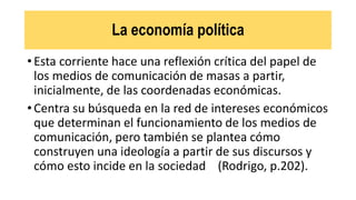 La economía política
• Esta corriente hace una reflexión crítica del papel de
los medios de comunicación de masas a partir,
inicialmente, de las coordenadas económicas.
• Centra su búsqueda en la red de intereses económicos
que determinan el funcionamiento de los medios de
comunicación, pero también se plantea cómo
construyen una ideología a partir de sus discursos y
cómo esto incide en la sociedad (Rodrigo, p.202).
 