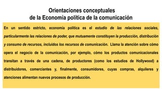 Orientaciones conceptuales
de la Economía política de la comunicación
En un sentido estricto, economía política es el estudio de las relaciones sociales,
particularmente las relaciones de poder, que mutuamente constituyen la producción, distribución
y consumo de recursos, incluidos los recursos de comunicación. Llama la atención sobre cómo
opera el negocio de la comunicación, por ejemplo, cómo los productos comunicacionales
transitan a través de una cadena, de productores (como los estudios de Hollywood) a
distribuidores, comerciantes y, finalmente, consumidores, cuyas compras, alquileres y
atenciones alimentan nuevos procesos de producción.
 