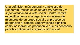 Una definición más general y ambiciosa de
Economía Política es el estudio del control y la
supervivencia en la vida social. Control remite
específicamente a la organización interna de
miembros de un grupo social y al proceso de
adaptación al cambio. Supervivencia significa
cómo los individuos producen lo que es necesario
para la continuidad y reproducción social.
 