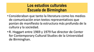 Los estudios culturales
Escuela de Birminghan
• Consideraban que tanto la literatura como los medios
de comunicación eran textos representativos que
ponían de manifiesto la estructura más profunda de la
cultura y la sociedad.
• R. Hoggart entre 1969 y 1979 fue director de Center
for Contemporary Cultural Studies de la Universidad
de Birminghan.
 
