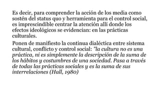 Es decir, para comprender la acción de los media como
sostén del status quo y herramienta para el control social,
es imprescindible centrar la atención allí donde los
efectos ideológicos se evidencian: en las prácticas
culturales.
Ponen de manifiesto la continua dialéctica entre sistema
cultural, conflicto y control social: "la cultura no es una
práctica, ni es simplemente la descripción de la suma de
los hábitos y costumbres de una sociedad. Pasa a través
de todas las prácticas sociales y es la suma de sus
interrelaciones (Hall, 1980)
 
