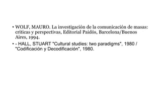 • WOLF, MAURO. La investigación de la comunicación de masas:
criticas y perspectivas, Editorial Paidós, Barcelona/Buenos
Aires, 1994.
• - HALL, STUART "Cultural studies: two paradigms", 1980 /
"Codificación y Decodificación", 1980.
 