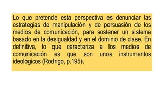 Lo que pretende esta perspectiva es denunciar las
estrategias de manipulación y de persuasión de los
medios de comunicación, para sostener un sistema
basado en la desigualdad y en el dominio de clase. En
definitiva, lo que caracteriza a los medios de
comunicación es que son unos instrumentos
ideológicos (Rodrigo, p.195).
 
