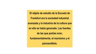 El objeto de estudio de la Escuela de
Frankfurt era la sociedad industrial
avanzada y la industria de la cultura que
en ella se había generado. Las fuentes
de las que partían eran,
fundamentalmente, el marxismo y el
psicoanálisis.
 